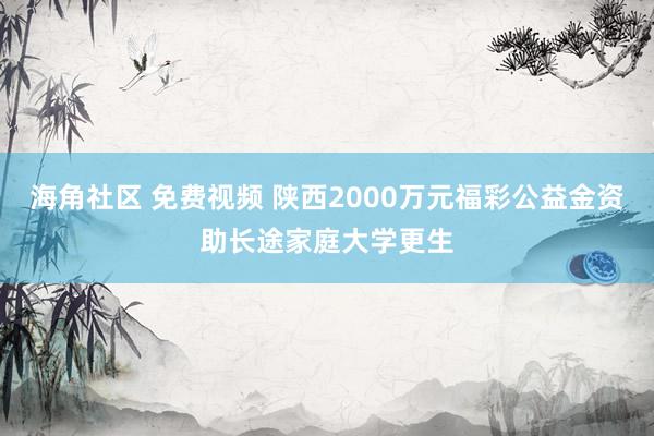 海角社区 免费视频 陕西2000万元福彩公益金资助长途家庭大学更生