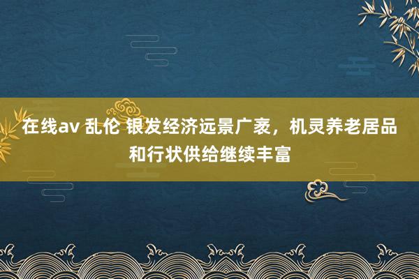 在线av 乱伦 银发经济远景广袤，机灵养老居品和行状供给继续丰富