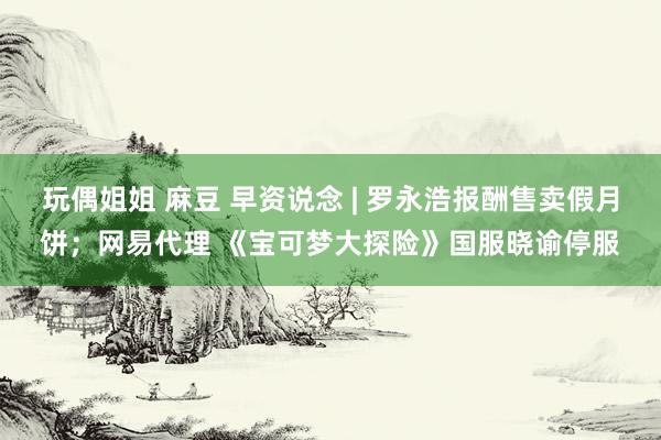 玩偶姐姐 麻豆 早资说念 | 罗永浩报酬售卖假月饼；网易代理 《宝可梦大探险》国服晓谕停服