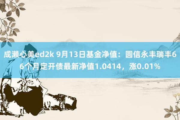 成濑心美ed2k 9月13日基金净值：圆信永丰瑞丰66个月定开债最新净值1.0414，涨0.01%