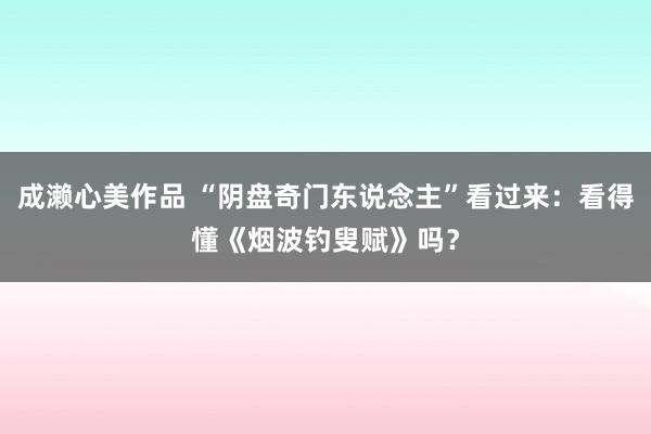 成濑心美作品 “阴盘奇门东说念主”看过来：看得懂《烟波钓叟赋》吗？