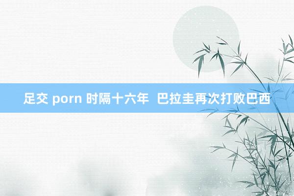 足交 porn 时隔十六年  巴拉圭再次打败巴西