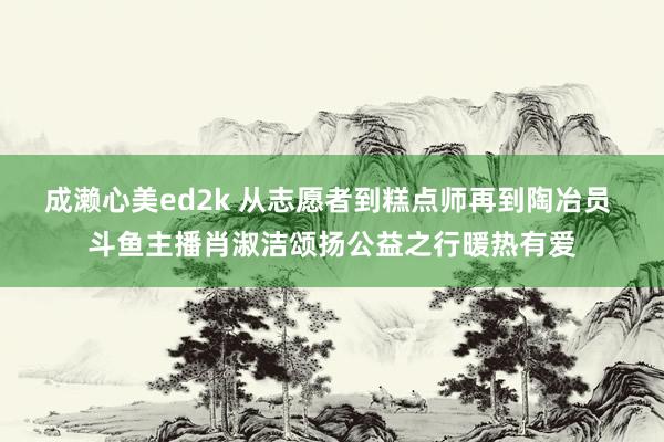 成濑心美ed2k 从志愿者到糕点师再到陶冶员 斗鱼主播肖淑洁颂扬公益之行暖热有爱