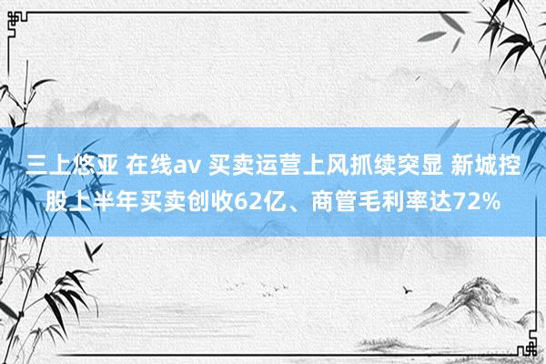 三上悠亚 在线av 买卖运营上风抓续突显 新城控股上半年买卖创收62亿、商管毛利率达72%