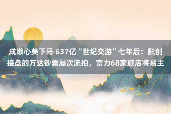 成濑心美下马 637亿“世纪交游”七年后：融创接盘的万达钞票屡次流拍，富力68家旅店将易主