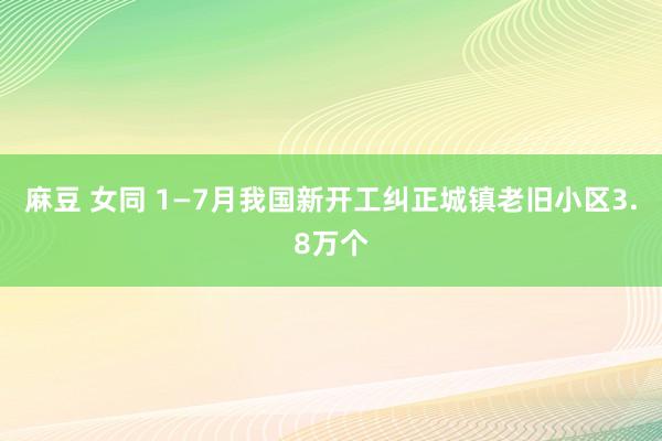 麻豆 女同 1—7月我国新开工纠正城镇老旧小区3.8万个