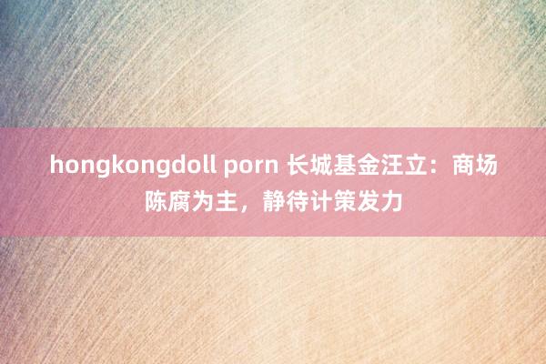 hongkongdoll porn 长城基金汪立：商场陈腐为主，静待计策发力