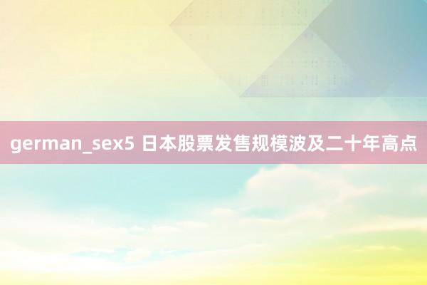 german_sex5 日本股票发售规模波及二十年高点