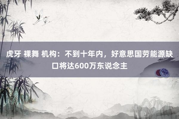 虎牙 裸舞 机构：不到十年内，好意思国劳能源缺口将达600万东说念主