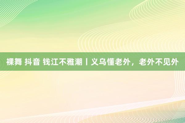 裸舞 抖音 钱江不雅潮丨义乌懂老外，老外不见外