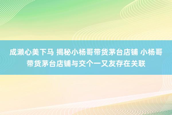 成濑心美下马 揭秘小杨哥带货茅台店铺 小杨哥带货茅台店铺与交个一又友存在关联