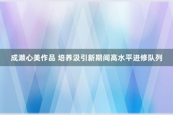 成濑心美作品 培养汲引新期间高水平进修队列