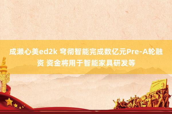 成濑心美ed2k 穹彻智能完成数亿元Pre-A轮融资 资金将用于智能家具研发等