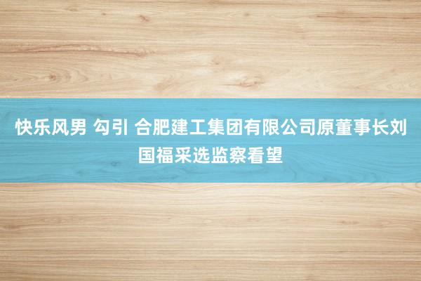 快乐风男 勾引 合肥建工集团有限公司原董事长刘国福采选监察看望