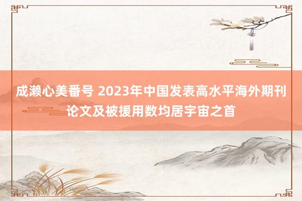 成濑心美番号 2023年中国发表高水平海外期刊论文及被援用数均居宇宙之首