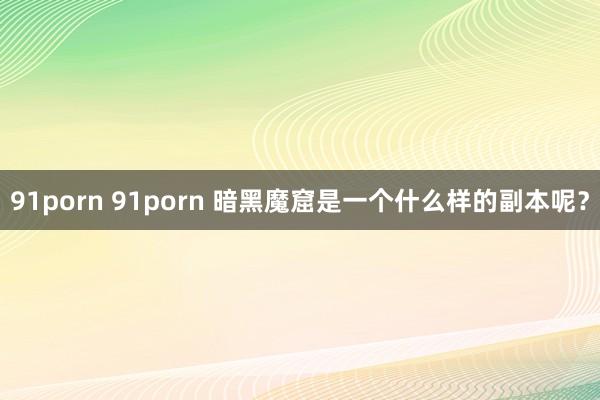 91porn 91porn 暗黑魔窟是一个什么样的副本呢？