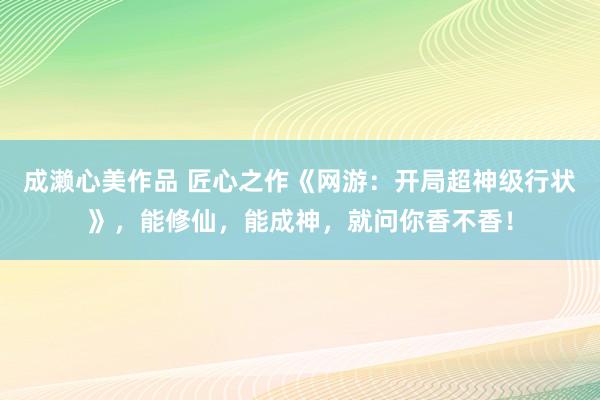 成濑心美作品 匠心之作《网游：开局超神级行状》，能修仙，能成神，就问你香不香！