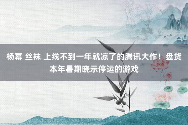 杨幂 丝袜 上线不到一年就凉了的腾讯大作！盘货本年暑期晓示停运的游戏