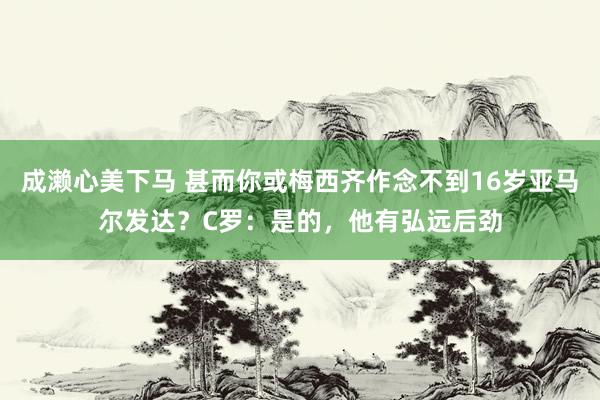 成濑心美下马 甚而你或梅西齐作念不到16岁亚马尔发达？C罗：是的，他有弘远后劲