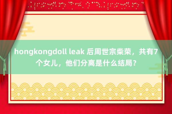 hongkongdoll leak 后周世宗柴荣，共有7个女儿，他们分离是什么结局？