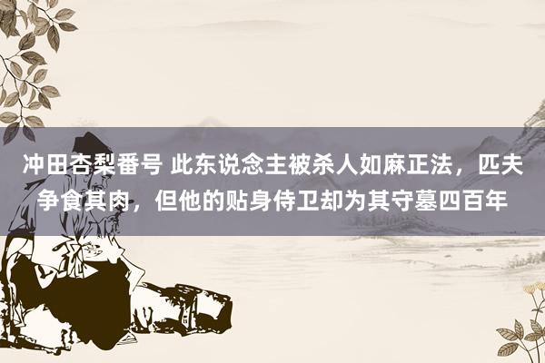 冲田杏梨番号 此东说念主被杀人如麻正法，匹夫争食其肉，但他的贴身侍卫却为其守墓四百年