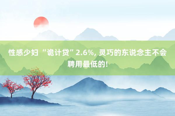 性感少妇 “诡计贷”2.6%， 灵巧的东说念主不会聘用最低的!