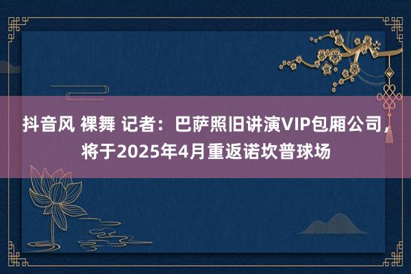 抖音风 裸舞 记者：巴萨照旧讲演VIP包厢公司，将于2025年4月重返诺坎普球场