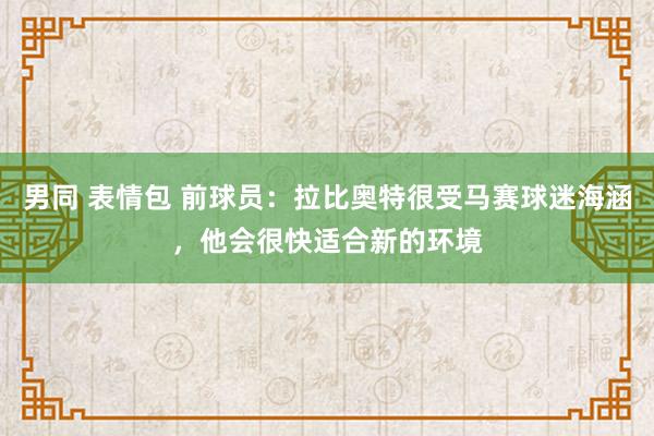 男同 表情包 前球员：拉比奥特很受马赛球迷海涵，他会很快适合新的环境