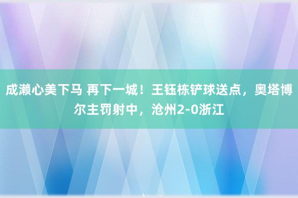 成濑心美下马 再下一城！王钰栋铲球送点，奥塔博尔主罚射中，沧州2-0浙江