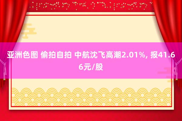 亚洲色图 偷拍自拍 中航沈飞高潮2.01%， 报41.66元/股