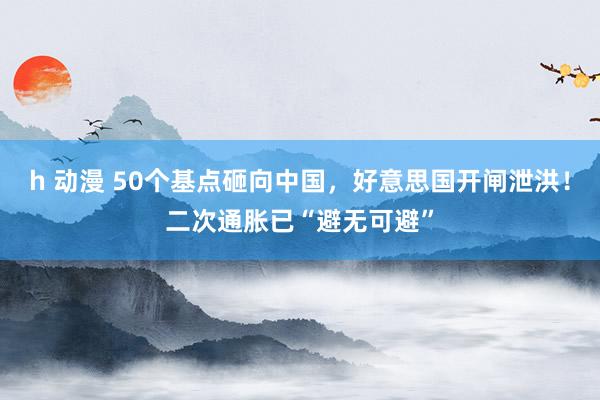 h 动漫 50个基点砸向中国，好意思国开闸泄洪！二次通胀已“避无可避”