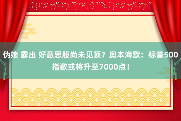 伪娘 露出 好意思股尚未见顶？奥本海默：标普500指数或将升至7000点！