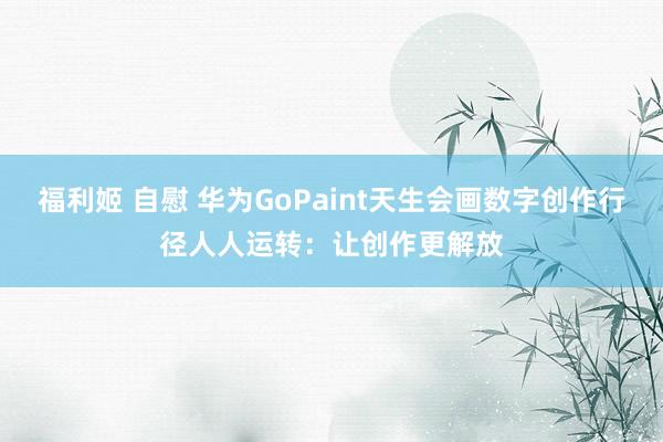 福利姬 自慰 华为GoPaint天生会画数字创作行径人人运转：让创作更解放