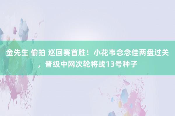 金先生 偷拍 巡回赛首胜！小花韦念念佳两盘过关，晋级中网次轮将战13号种子