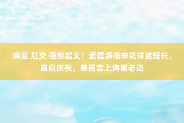 麻豆 肛交 强势起义！武磊濒临申花球迷短长，跋扈庆祝，曾扬言上海滩老迈