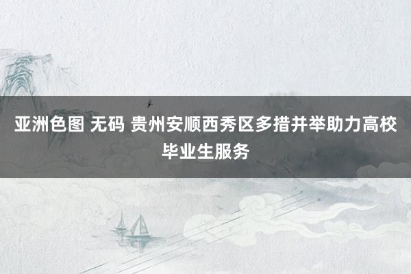 亚洲色图 无码 贵州安顺西秀区多措并举助力高校毕业生服务