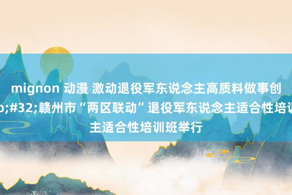 mignon 动漫 激动退役军东说念主高质料做事创业&#32;赣州市“两区联动”退役军东说念主适合性培训班举行