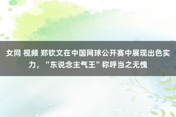 女同 视频 郑钦文在中国网球公开赛中展现出色实力，“东说念主气王”称呼当之无愧