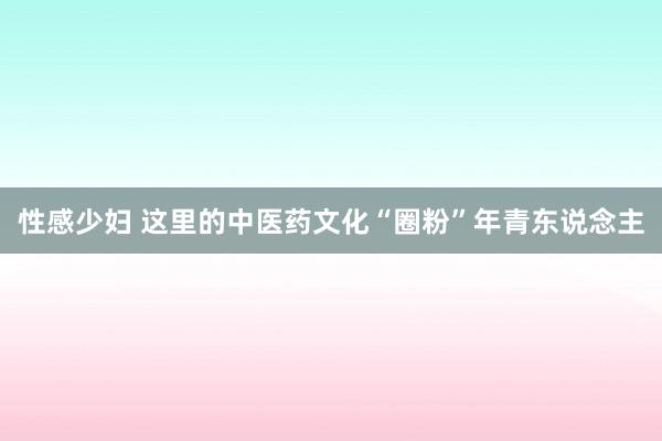 性感少妇 这里的中医药文化“圈粉”年青东说念主