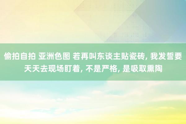 偷拍自拍 亚洲色图 若再叫东谈主贴瓷砖， 我发誓要天天去现场盯着， 不是严格， 是吸取熏陶