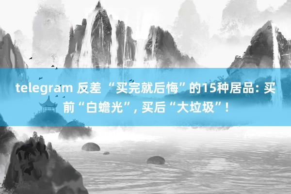 telegram 反差 “买完就后悔”的15种居品: 买前“白蟾光”， 买后“大垃圾”!