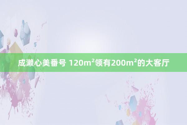 成濑心美番号 120m²领有200m²的大客厅