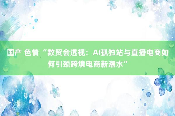 国产 色情 “数贸会透视：AI孤独站与直播电商如何引颈跨境电商新潮水”