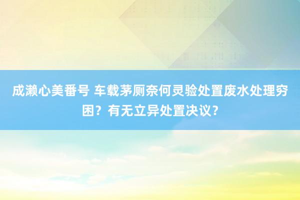 成濑心美番号 车载茅厕奈何灵验处置废水处理穷困？有无立异处置决议？