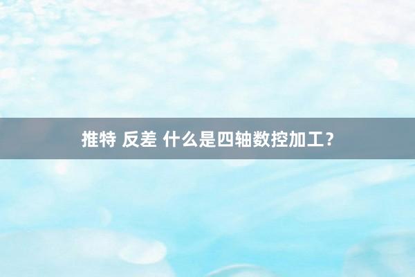 推特 反差 什么是四轴数控加工？