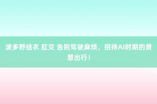 波多野结衣 肛交 告别驾驶麻烦，招待AI时期的贤慧出行！