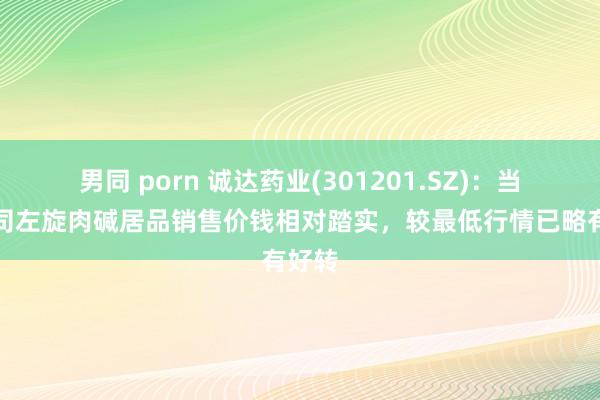 男同 porn 诚达药业(301201.SZ)：当今公司左旋肉碱居品销售价钱相对踏实，较最低行情已略有好转