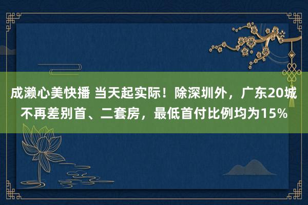 成濑心美快播 当天起实际！除深圳外，广东20城不再差别首、二套房，最低首付比例均为15%