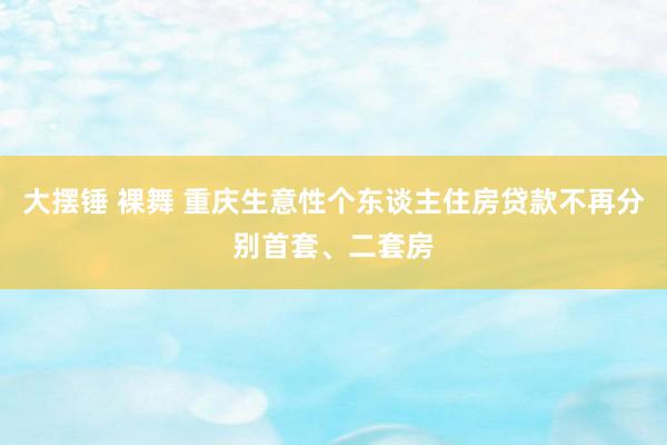 大摆锤 裸舞 重庆生意性个东谈主住房贷款不再分别首套、二套房