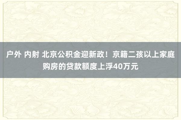 户外 内射 北京公积金迎新政！京籍二孩以上家庭购房的贷款额度上浮40万元